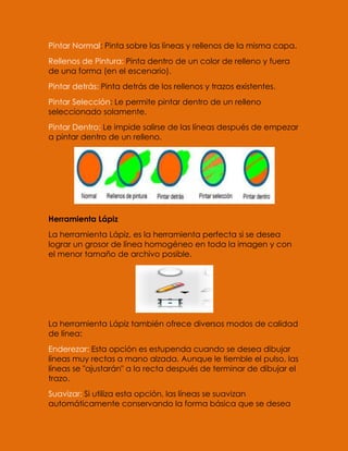 Pintar Normal: Pinta sobre las líneas y rellenos de la misma capa.
Rellenos de Pintura: Pinta dentro de un color de relleno y fuera
de una forma (en el escenario).
Pintar detrás: Pinta detrás de los rellenos y trazos existentes.
Pintar Selección: Le permite pintar dentro de un relleno
seleccionado solamente.
Pintar Dentro: Le impide salirse de las líneas después de empezar
a pintar dentro de un relleno.




Herramienta Lápiz
La herramienta Lápiz, es la herramienta perfecta si se desea
lograr un grosor de línea homogéneo en toda la imagen y con
el menor tamaño de archivo posible.




La herramienta Lápiz también ofrece diversos modos de calidad
de línea:
Enderezar: Esta opción es estupenda cuando se desea dibujar
líneas muy rectas a mano alzada. Aunque le tiemble el pulso, las
líneas se "ajustarán" a la recta después de terminar de dibujar el
trazo.
Suavizar: Si utiliza esta opción, las líneas se suavizan
automáticamente conservando la forma básica que se desea
 