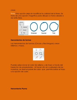 crear.
Tinta: Esta opción deja sin modificar la calidad de la línea. Se
trata de una opción magnífica para dibujos a mano alzada o
de estilo libre.




Herramientas de formas
Las herramientas de formas (Circulo y Rectángulo) crean
rellenos y trazos.




Puedes seleccionar el color de relleno y de trazo a través del
inspector de propiedades . Al hacer clic en cualquiera de las
muestras, se abre el panel de color, que permite editar el trazo
o la opción de color.




Herramienta Pluma
 