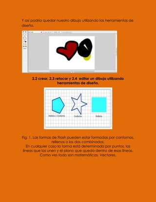 Y asi podría quedar nuestro dibujo utilizando las herramientas de
diseño.




      2.2 crear, 2.3 retocar y 2.4 editar un dibujo utilizando
                      herramientas de diseño.




Fig. 1. Las formas de Flash pueden estar formadas por contornos,
                   rellenos o los dos combinados.
    En cualquier caso la forma está determinada por puntos, las
 líneas que los unen y el plano que queda dentro de esas líneas.
             Como ves todo son matemáticas: Vectores.
 