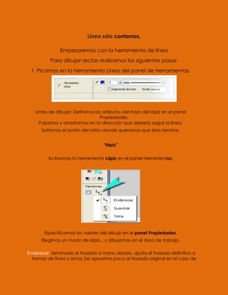 Línea sólo contornos.

               Empezaremos con la herramienta de línea
          Para dibujar rectas realizamos los siguientes pasos:
 1. Picamos en la herramienta Línea del panel de Herramientas.




   antes de dibujar: Definimos los atributos del trazo del lápiz en el panel
                                 Propiedades.
    Pulsamos y arrastramos en la dirección que debería seguir la línea.
      Soltamos el botón del ratón donde queramos que ésta termine.


                                    “lápiz”


         Activamos la herramienta Lápiz en el panel Herramientas.




       Especificamos los valores del dibujo en el panel Propiedades.
      Elegimos un modo de lápiz... y dibujamos en el área de trabajo.

Enderezar: terminado el trazado a mano alzada, ajusta el trazado definitivo a
  tramos de línea y arcos (se aproxima poco al trazado original en el caso de
 