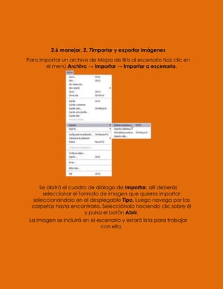 2.6 manejar, 2. 7importar y exportar imágenes
Para importar un archivo de Mapa de Bits al escenario haz clic en
       el menú Archivo → Importar → Importar a escenario.




     Se abrirá el cuadro de diálogo de Importar, allí deberás
      seleccionar el formato de imagen que quieres importar
  seleccionándolo en el desplegable Tipo. Luego navega por las
  carpetas hasta encontrarlo. Selecciónalo haciendo clic sobre él
                        y pulsa el botón Abrir.
 La imagen se incluirá en el escenario y estará lista para trabajar
                               con ella.
 