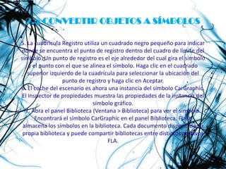 2.5 CONVERTIR OBJETOS A SÍMBOLOS

5. La cuadrícula Registro utiliza un cuadrado negro pequeño para indicar
donde se encuentra el punto de registro dentro del cuadro de límite del
símbolo. Un punto de registro es el eje alrededor del cual gira el símbolo
    y el punto con el que se alinea el símbolo. Haga clic en el cuadrado
   superior izquierdo de la cuadrícula para seleccionar la ubicación del
                 punto de registro y haga clic en Aceptar.
6. El coche del escenario es ahora una instancia del símbolo CarGraphic.
El inspector de propiedades muestra las propiedades de la instancia del
                              símbolo gráfico.
  7. Abra el panel Biblioteca (Ventana > Biblioteca) para ver el símbolo.
       Encontrará el símbolo CarGraphic en el panel Biblioteca. Flash
 almacena los símbolos en la biblioteca. Cada documento dispone de su
 propia biblioteca y puede compartir bibliotecas entre distintos archivos
                                    FLA.
 