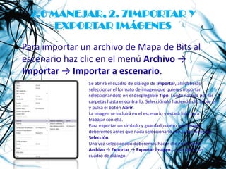 2.6 MANEJAR, 2. 7IMPORTAR Y
        EXPORTAR IMÁGENES

● Para importar un archivo de Mapa de Bits al
  escenario haz clic en el menú Archivo →
  Importar → Importar a escenario.
                  Se abrirá el cuadro de diálogo de Importar, allí deberás
                  seleccionar el formato de imagen que quieres importar
                  seleccionándolo en el desplegable Tipo. Luego navega por las
                  carpetas hasta encontrarlo. Selecciónalo haciendo clic sobre él
                  y pulsa el botón Abrir.
                  La imagen se incluirá en el escenario y estará lista para
                  trabajar con ella.
                  Para exportar un símbolo y guardarlo como una imagen
                  deberemos antes que nada seleccionarlo con la herramienta
                  Selección.
                  Una vez seleccionado deberemos hacer clic en el menú
                  Archivo → Exportar → Exportar imagen... y se abrirá un
                  cuadro de diálogo.
 