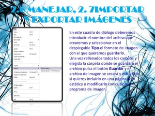 2.6 MANEJAR, 2. 7IMPORTAR
   Y EXPORTAR IMÁGENES
          En este cuadro de diálogo deberemos
          introducir el nombre del archivo que
          crearemos y seleccionar en el
          desplegable Tipo el formato de imagen
          con el que queremos guardarlo.
          Una vez rellenados todos los campos y
          elegida la carpeta donde se guardará el
          archivo pulsa el botón Guardar y el
          archivo de imagen se creará y estrá listo
          si quieres incluirlo en una página web
          estática o modificarlo con cualquier
          programa de imagen.
 