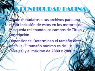 2.1 CONFIGURAR PAGINA
• Añade metadatos a tus archivos para una
  mejor inclusión de estos en los motores de
  búsqueda rellenando los campos de Título y
  Descripción.
• Dimensiones: Determinan el tamaño de la
  película. El tamaño mínimo es de 1 x 1 px
  (píxeles) y el máximo de 2880 x 2880 px.
 