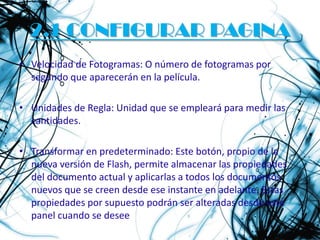 2.1 CONFIGURAR PAGINA
• Velocidad de Fotogramas: O número de fotogramas por
  segundo que aparecerán en la película.

• Unidades de Regla: Unidad que se empleará para medir las
  cantidades.

• Transformar en predeterminado: Este botón, propio de la
  nueva versión de Flash, permite almacenar las propiedades
  del documento actual y aplicarlas a todos los documentos
  nuevos que se creen desde ese instante en adelante. Estas
  propiedades por supuesto podrán ser alteradas desde este
  panel cuando se desee
 