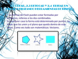 2.2 CREAR, 2.3 RETOCAR Y 2.4 EDITAR UN
DIBUJO UTILIZANDO HERRAMIENTAS DE DISEÑO

• Las formas de Flash pueden estar formadas por
contornos, rellenos o los dos combinados.
En cualquier caso la forma está determinada por puntos, las
líneas que los unen y el plano que queda dentro de esas
líneas. Como ves todo son matemáticas: Vectores.
 