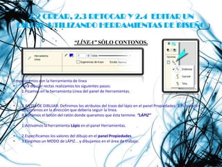 2.2 CREAR, 2.3 RETOCAR Y 2.4 EDITAR UN
    DIBUJO UTILIZANDO HERRAMIENTAS DE DISEÑO

                                  “LÍNEA” SÓLO CONTONOS.




Empezaremos con la herramienta de línea
•  Para dibujar rectas realizamos los siguientes pasos:
•  1.Picamos en la herramienta Línea del panel de Herramientas.


•    2.ANTES DE DIBUJAR: Definimos los atributos del trazo del lápiz en el panel Propiedades. 3.Pulsamos y
     arrastramos en la dirección que debería seguir la línea.
•    4.Soltamos el botón del ratón donde queramos que ésta termine. “LÁPIZ”

•    1.Activamos la herramienta Lápiz en el panel Herramientas.

•    2.Especificamos los valores del dibujo en el panel Propiedades.
•    3.Elegimos un MODO de LÁPIZ... y dibujamos en el área de trabajo.
 