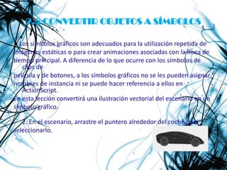 2.5 CONVERTIR OBJETOS A SÍMBOLOS

● Los símbolos gráficos son adecuados para la utilización repetida de
imágenes estáticas o para crear animaciones asociadas con la línea de
tiempo principal. A diferencia de lo que ocurre con los símbolos de
   clips de
película y de botones, a los símbolos gráficos no se les pueden asignar
nombres de instancia ni se puede hacer referencia a ellos en
   ActionScript.
En esta lección convertirá una ilustración vectorial del escenario en un
símbolo gráfico.

   2. En el escenario, arrastre el puntero alrededor del coche para
seleccionarlo.
 