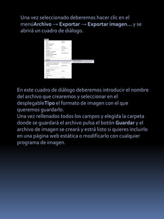 Una vez seleccionado deberemos hacer clic en el
 menúArchivo → Exportar → Exportar imagen... y se
 abrirá un cuadro de diálogo.




En este cuadro de diálogo deberemos introducir el nombre
del archivo que crearemos y seleccionar en el
desplegableTipo el formato de imagen con el que
queremos guardarlo.
Una vez rellenados todos los campos y elegida la carpeta
donde se guardará el archivo pulsa el botón Guardar y el
archivo de imagen se creará y estrá listo si quieres incluirlo
en una página web estática o modificarlo con cualquier
programa de imagen.
 