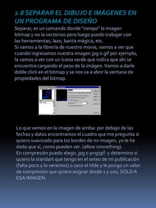 2.8 SEPARAR EL DIBUJO E IMÁGENES EN
UN PROGRAMA DE DISEÑO
Separar, es un comando donde "rompo" la imagen
bitmap y no la vectorizo pero luego puedo trabajar con
las herramientas, lazo, barita mágica, etc.
Si vamos a la librería de nuestro movie, vamos a ver que
cuando ingresamos nuestra imagen jpg o gif por ejemplo,
la vamos a ver con un ícono verde que indica que ahí se
encuentra cargando el peso de la imágen. Vamos a darle
doble click en el bitmap y se nos va a abrir la ventana de
propiedades del bitmap.




Lo que vemos en la imagen de arriba: por debajo de las
fechas y datos encontramos el cuadro que me pregunta si
quiero suavizado para los bordes de mi imagen, yo le he
dado que sí, como pueden ver. (allow smoothing).
En compresión puedo elegir, jpg o png/gif. y determino si
quiero la standart que tengo en el seteo de mi publicación
(falta poco y lo veremos) o saco el tilde y le pongo un valor
de compresión que quiera asignar desde 1 y 100, SOLO A
ESA IMAGEN.
 