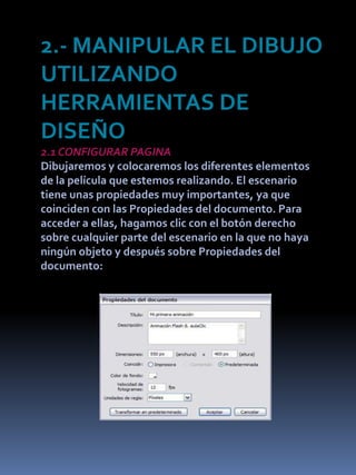 2.- MANIPULAR EL DIBUJO
UTILIZANDO
HERRAMIENTAS DE
DISEÑO
2.1 CONFIGURAR PAGINA
Dibujaremos y colocaremos los diferentes elementos
de la película que estemos realizando. El escenario
tiene unas propiedades muy importantes, ya que
coinciden con las Propiedades del documento. Para
acceder a ellas, hagamos clic con el botón derecho
sobre cualquier parte del escenario en la que no haya
ningún objeto y después sobre Propiedades del
documento:
 