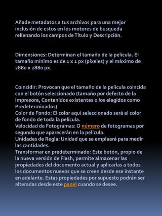 Añade metadatos a tus archivos para una mejor
inclusión de estos en los motores de busqueda
rellenando los campos de Título y Descripción.


Dimensiones: Determinan el tamaño de la película. El
tamaño mínimo es de 1 x 1 px (píxeles) y el máximo de
2880 x 2880 px.


Coincidir: Provocan que el tamaño de la película coincida
con el botón seleccionado (tamaño por defecto de la
Impresora, Contenidos existentes o los elegidos como
Predeterminados)
Color de Fondo: El color aquí seleccionado será el color
de fondo de toda la película.
Velocidad de Fotogramas: O número de fotogramas por
segundo que aparecerán en la película.
Unidades de Regla: Unidad que se empleará para medir
las cantidades.
Transformar en predeterminado: Este botón, propio de
la nueva versión de Flash, permite almacenar las
propiedades del documento actual y aplicarlas a todos
los documentos nuevos que se creen desde ese instante
en adelante. Estas propiedades por supuesto podrán ser
alteradas desde este panel cuando se desee.
 