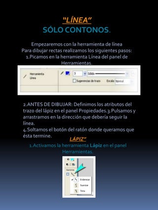 “LÍNEA”
         SÓLO CONTONOS.
     Empezaremos con la herramienta de línea
Para dibujar rectas realizamos los siguientes pasos:
  1.Picamos en la herramienta Línea del panel de
                   Herramientas.




2.ANTES DE DIBUJAR: Definimos los atributos del
trazo del lápiz en el panel Propiedades.3.Pulsamos y
arrastramos en la dirección que debería seguir la
línea.
4.Soltamos el botón del ratón donde queramos que
ésta termine.
                       LÁPIZ”
   1.Activamos la herramienta Lápiz en el panel
                    Herramientas.
 