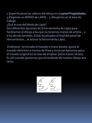 2.Especificamos los valores del dibujo en el panel Propiedades.
3.Elegimos un MODO de LÁPIZ... y dibujamos en el área de
trabajo.
¿Qué es eso del Modo de Lápiz?
Son diferentes opciones de la herramienta de Lápiz para
facilitarnos el dibujo a los que no tenemos manos de artista... y
a los demás también. Están localizados al final del panel de
Herramientas... al activar la herramienta Lápiz.

 Enderezar: terminado el trazado a mano alzada, ajusta el
trazado definitivo a tramos de línea y arcos (se aproxima poco
al trazado original en el caso de emplear pocos trazos rectos).
Es útil cuando queremos que el resultado de nuestro dibujo sea
recto.
 