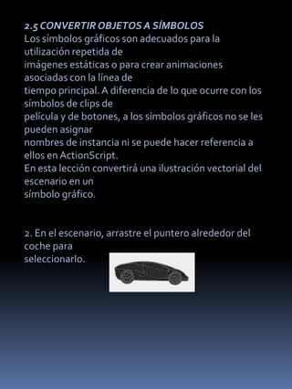 2.5 CONVERTIR OBJETOS A SÍMBOLOS
Los símbolos gráficos son adecuados para la
utilización repetida de
imágenes estáticas o para crear animaciones
asociadas con la línea de
tiempo principal. A diferencia de lo que ocurre con los
símbolos de clips de
película y de botones, a los símbolos gráficos no se les
pueden asignar
nombres de instancia ni se puede hacer referencia a
ellos en ActionScript.
En esta lección convertirá una ilustración vectorial del
escenario en un
símbolo gráfico.


2. En el escenario, arrastre el puntero alrededor del
coche para
seleccionarlo.
 