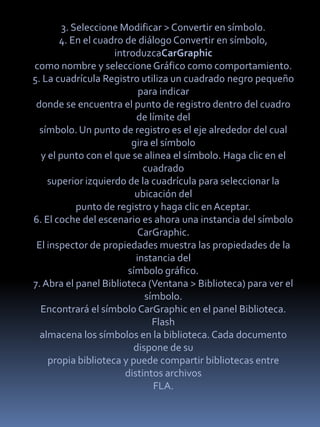 3. Seleccione Modificar > Convertir en símbolo.
       4. En el cuadro de diálogo Convertir en símbolo,
                    introduzcaCarGraphic
como nombre y seleccione Gráfico como comportamiento.
5. La cuadrícula Registro utiliza un cuadrado negro pequeño
                           para indicar
 donde se encuentra el punto de registro dentro del cuadro
                          de límite del
  símbolo. Un punto de registro es el eje alrededor del cual
                         gira el símbolo
  y el punto con el que se alinea el símbolo. Haga clic en el
                            cuadrado
    superior izquierdo de la cuadrícula para seleccionar la
                          ubicación del
            punto de registro y haga clic en Aceptar.
6. El coche del escenario es ahora una instancia del símbolo
                           CarGraphic.
 El inspector de propiedades muestra las propiedades de la
                          instancia del
                        símbolo gráfico.
7. Abra el panel Biblioteca (Ventana > Biblioteca) para ver el
                            símbolo.
  Encontrará el símbolo CarGraphic en el panel Biblioteca.
                              Flash
  almacena los símbolos en la biblioteca. Cada documento
                         dispone de su
    propia biblioteca y puede compartir bibliotecas entre
                       distintos archivos
                               FLA.
 