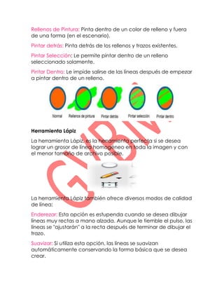 Rellenos de Pintura: Pinta dentro de un color de relleno y fuera
de una forma (en el escenario).
Pintar detrás: Pinta detrás de los rellenos y trazos existentes.
Pintar Selección: Le permite pintar dentro de un relleno
seleccionado solamente.
Pintar Dentro: Le impide salirse de las líneas después de empezar
a pintar dentro de un relleno.




Herramienta Lápiz
La herramienta Lápiz, es la herramienta perfecta si se desea
lograr un grosor de línea homogéneo en toda la imagen y con
el menor tamaño de archivo posible.




La herramienta Lápiz también ofrece diversos modos de calidad
de línea:
Enderezar: Esta opción es estupenda cuando se desea dibujar
líneas muy rectas a mano alzada. Aunque le tiemble el pulso, las
líneas se "ajustarán" a la recta después de terminar de dibujar el
trazo.
Suavizar: Si utiliza esta opción, las líneas se suavizan
automáticamente conservando la forma básica que se desea
crear.
 