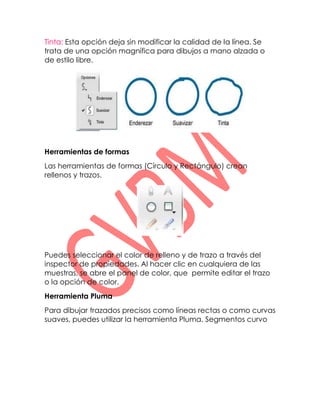 Tinta: Esta opción deja sin modificar la calidad de la línea. Se
trata de una opción magnífica para dibujos a mano alzada o
de estilo libre.




Herramientas de formas
Las herramientas de formas (Círculo y Rectángulo) crean
rellenos y trazos.




Puedes seleccionar el color de relleno y de trazo a través del
inspector de propiedades. Al hacer clic en cualquiera de las
muestras, se abre el panel de color, que permite editar el trazo
o la opción de color.
Herramienta Pluma
Para dibujar trazados precisos como líneas rectas o como curvas
suaves, puedes utilizar la herramienta Pluma. Segmentos curvo
 