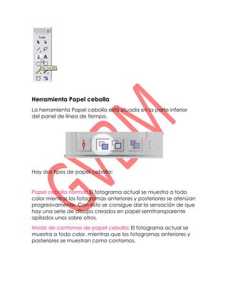 Herramienta Papel cebolla
La herramienta Papel cebolla está situada en la parte inferior
del panel de línea de tiempo.




Hay dos tipos de papel cebolla:


Papel cebolla normal: El fotograma actual se muestra a todo
color mientras los fotogramas anteriores y posteriores se atenúan
progresivamente. Con esto se consigue dar la sensación de que
hay una serie de dibujos creados en papel semitransparente
apilados unos sobre otros.
Modo de contornos de papel cebolla: El fotograma actual se
muestra a todo color, mientras que los fotogramas anteriores y
posteriores se muestran como contornos.
 