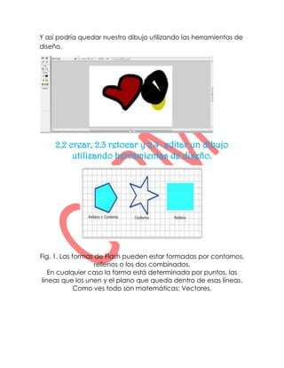 Y así podría quedar nuestro dibujo utilizando las herramientas de
diseño.




     2.2 crear, 2.3 retocar y 2.4 editar un dibujo
          utilizando herramientas de diseño.




Fig. 1. Las formas de Flash pueden estar formadas por contornos,
                   rellenos o los dos combinados.
    En cualquier caso la forma está determinada por puntos, las
 líneas que los unen y el plano que queda dentro de esas líneas.
             Como ves todo son matemáticas: Vectores.
 