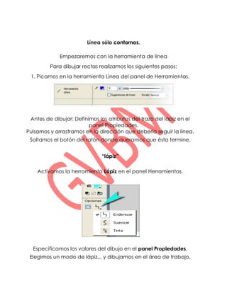 Línea sólo contornos.

             Empezaremos con la herramienta de línea
         Para dibujar rectas realizamos los siguientes pasos:
 1. Picamos en la herramienta Línea del panel de Herramientas.




 Antes de dibujar: Definimos los atributos del trazo del lápiz en el
                         panel Propiedades.
Pulsamos y arrastramos en la dirección que debería seguir la línea.
 Soltamos el botón del ratón donde queramos que ésta termine.


                              “lápiz”

    Activamos la herramienta Lápiz en el panel Herramientas.




  Especificamos los valores del dibujo en el panel Propiedades.
 Elegimos un modo de lápiz... y dibujamos en el área de trabajo.
 