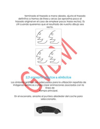 Enderezar: terminado el trazado a mano alzada, ajusta el trazado
      definitivo a tramos de línea y arcos (se aproxima poco al
   trazado original en el caso de emplear pocos trazos rectos). Es
    útil cuando queremos que el resultado de nuestro dibujo sea
                                 recto.




             2.5 convertir objetos a símbolos
Los símbolos gráficos son adecuados para la utilización repetida de
  imágenes estáticas o para crear animaciones asociadas con la
                               línea de
                          tiempo principal.

   En el escenario, arrastre el puntero alrededor del coche para
                            seleccionarlo.
 