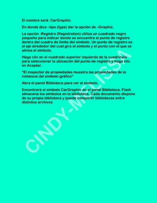 El nombre será: CarGraphic.
En donde dice –tipo (type) dar la opción de –Graphic.
La opción -Registro (Registration) utiliza un cuadrado negro
pequeño para indicar donde se encuentra el punto de registro
dentro del cuadro de límite del símbolo. Un punto de registro es
el eje alrededor del cual gira el símbolo y el punto con el que se
alinea el símbolo.
Haga clic en el cuadrado superior izquierdo de la cuadrícula
para seleccionar la ubicación del punto de registro y haga clic
en Aceptar.
*El inspector de propiedades muestra las propiedades de la
instancia del símbolo gráfico*
Abra el panel Biblioteca para ver el símbolo.
Encontrará el símbolo CarGraphic en el panel Biblioteca. Flash
almacena los símbolos en la biblioteca. Cada documento dispone
de su propia biblioteca y puede compartir bibliotecas entre
distintos archivos
 