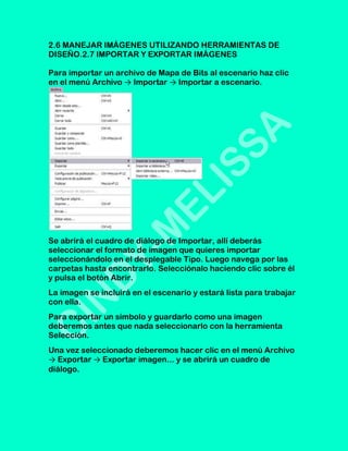 2.6 MANEJAR IMÁGENES UTILIZANDO HERRAMIENTAS DE
DISEÑO.2.7 IMPORTAR Y EXPORTAR IMÁGENES

Para importar un archivo de Mapa de Bits al escenario haz clic
en el menú Archivo → Importar → Importar a escenario.




Se abrirá el cuadro de diálogo de Importar, allí deberás
seleccionar el formato de imagen que quieres importar
seleccionándolo en el desplegable Tipo. Luego navega por las
carpetas hasta encontrarlo. Selecciónalo haciendo clic sobre él
y pulsa el botón Abrir.
La imagen se incluirá en el escenario y estará lista para trabajar
con ella.
Para exportar un símbolo y guardarlo como una imagen
deberemos antes que nada seleccionarlo con la herramienta
Selección.
Una vez seleccionado deberemos hacer clic en el menú Archivo
→ Exportar → Exportar imagen... y se abrirá un cuadro de
diálogo.
 