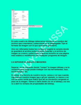 En este cuadro de diálogo deberemos introducir el nombre del
archivo que crearemos y seleccionar en el desplegable Tipo el
formato de imagen con el que queremos guardarlo.
Una vez rellenados todos los campos y elegida la carpeta donde
se guardará el archivo pulsa el botón Guardar y el archivo de
imagen se creará y estará listo si quieres incluirlo en una página
web estática o modificarlo con cualquier programa de imagen.


2.8 SEPARAR EL DIBUJO E IMÁGENES

Separar, es un comando donde "rompo" la imagen bitmap y no la
vectorizo pero luego puedo trabajar con las herramientas, lazo,
barita mágica, etc.
Si vamos a la librería de nuestro movie, vamos a ver que cuando
ingresamos nuestra imagen jpg o gif por ejemplo, la vamos a ver
con un ícono verde que indica que ahí se encuentra cargando el
peso de la imagen. Vamos a darle doble clic en el bitmap y se nos
va a abrir la ventana de propiedades del bitmap.
 