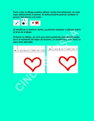 Para crear el dibujo puedes utilizar varias herramientas, en este
caso utilizaremos el pincel. Al seleccionarlo podrás cambiar el
grosor del mismo y el color.




Al modificar lo anterior dicho, ya podrás empezar a dibujar sobre
el área de trabajo.

Al hacer tu dibujo, se verá que está quedando todo desalineado,
pero al momento de dejar de hacerlo, se modificara, y se hará un
poco mas alineado.
 