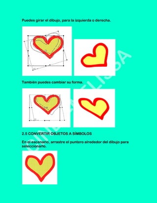Puedes girar el dibujo, para la izquierda o derecha.




También puedes cambiar su forma.




2.5 CONVERTIR OBJETOS A SÍMBOLOS

En el escenario, arrastre el puntero alrededor del dibujo para
seleccionarlo.
 