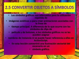 • Los símbolos gráficos son adecuados para la utilización
                            repetida de
 • imágenes estáticas o para crear animaciones asociadas con
                             la línea de
   • tiempo principal. A diferencia de lo que ocurre con los
                        símbolos de clips de
   • película y de botones, a los símbolos gráficos no se les
                          pueden asignar
• nombres de instancia ni se puede hacer referencia a ellos en
                           ActionScript.
    • En esta lección convertirá una ilustración vectorial del
                          escenario en un
                       • símbolo gráfico.
 