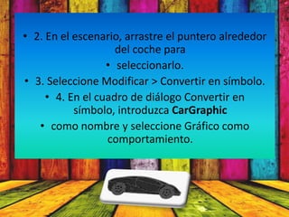 • 2. En el escenario, arrastre el puntero alrededor
                    del coche para
                  • seleccionarlo.
• 3. Seleccione Modificar > Convertir en símbolo.
     • 4. En el cuadro de diálogo Convertir en
           símbolo, introduzca CarGraphic
   • como nombre y seleccione Gráfico como
                  comportamiento.
 