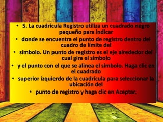 • 5. La cuadrícula Registro utiliza un cuadrado negro
                   pequeño para indicar
  • donde se encuentra el punto de registro dentro del
                    cuadro de límite del
 • símbolo. Un punto de registro es el eje alrededor del
                    cual gira el símbolo
• y el punto con el que se alinea el símbolo. Haga clic en
                        el cuadrado
• superior izquierdo de la cuadrícula para seleccionar la
                       ubicación del
        • punto de registro y haga clic en Aceptar.
 