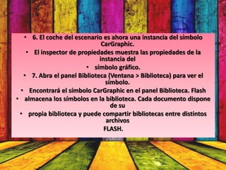 • 6. El coche del escenario es ahora una instancia del símbolo
                              CarGraphic.
   • El inspector de propiedades muestra las propiedades de la
                             instancia del
                        • símbolo gráfico.
  • 7. Abra el panel Biblioteca (Ventana > Biblioteca) para ver el
                                símbolo.
 • Encontrará el símbolo CarGraphic en el panel Biblioteca. Flash
• almacena los símbolos en la biblioteca. Cada documento dispone
                                  de su
 • propia biblioteca y puede compartir bibliotecas entre distintos
                                archivos
                               FLASH.
 