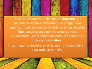 • Se abrirá el cuadro de diálogo de Importar, allí
   deberás seleccionar el formato de imagen que
 quieres importar seleccionándolo en el desplegable
      Tipo. Luego navega por las carpetas hasta
  encontrarlo. Selecciónalo haciendo clic sobre él y
                 pulsa el botón Abrir.
• La imagen se incluirá en el escenario y estará lista
                 para trabajar con ella.
 