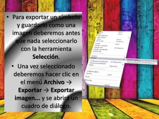 • Para exportar un símbolo
    y guardarlo como una
  imagen deberemos antes
    que nada seleccionarlo
      con la herramienta
          Selección.
  • Una vez seleccionado
   deberemos hacer clic en
      el menú Archivo →
     Exportar → Exportar
   imagen... y se abrirá un
      cuadro de diálogo.
 