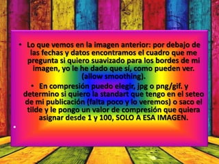 • Lo que vemos en la imagen anterior: por debajo de
        las fechas y datos encontramos el cuadro que me
       pregunta si quiero suavizado para los bordes de mi
         imagen, yo le he dado que sí, como pueden ver.
                        (allow smoothing).
        • En compresión puedo elegir, jpg o png/gif. y
     determino si quiero la standart que tengo en el seteo
      de mi publicación (falta poco y lo veremos) o saco el
      tilde y le pongo un valor de compresión que quiera
           asignar desde 1 y 100, SOLO A ESA IMAGEN.
•
 