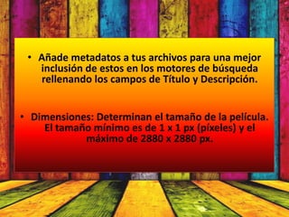 • Añade metadatos a tus archivos para una mejor
   inclusión de estos en los motores de búsqueda
   rellenando los campos de Título y Descripción.


• Dimensiones: Determinan el tamaño de la película.
    El tamaño mínimo es de 1 x 1 px (píxeles) y el
            máximo de 2880 x 2880 px.
 