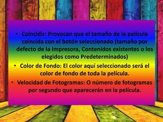 • Coincidir: Provocan que el tamaño de la película
    coincida con el botón seleccionado (tamaño por
  defecto de la Impresora, Contenidos existentes o los
            elegidos como Predeterminados)
 • Color de Fondo: El color aquí seleccionado será el
           color de fondo de toda la película.
• Velocidad de Fotogramas: O número de fotogramas
      por segundo que aparecerán en la película.
 