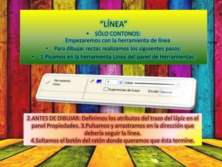 “LÍNEA”
                     • SÓLO CONTONOS:
            Empezaremos con la herramienta de línea
     • Para dibujar rectas realizamos los siguientes pasos:
 • 1.Picamos en la herramienta Línea del panel de Herramientas.




2.ANTES DE DIBUJAR: Definimos los atributos del trazo del lápiz en el
  panel Propiedades. 3.Pulsamos y arrastramos en la dirección que
                       debería seguir la línea.
  4.Soltamos el botón del ratón donde queramos que ésta termine.
 