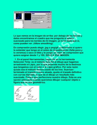 Lo que vemos en la imagen de arriba: por debajo de las fechas y
datos encontramos el cuadro que me pregunta si quiero
suavizado para los bordes de mi imagen, yo le he dado que sí,
como pueden ver. (Allow smoothing).
En compresión puedo elegir, jpg o png/gif. y determino si quiero
la estándar que tengo en el seteo de mi publicación (falta poco y
lo veremos) o saco el tilde y le pongo un valor de compresión que
quiera asignar desde 1 y 100, SOLO A ESA IMAGEN.
  1. En el panel Herramientas, haga clic en la herramienta
Selección Tinta: es el método más fiel al dibujo que hagamos
arrastrando el Lápiz, por lo que depende mucho de la destreza
que tengamos con el ratón o el Lápiz gráfico. Por esta razón
quizás sea el método menos usado de los tres. Suavizar:
terminado el trazado a mano alzada, ajusta el trazado definitivo
con curvas blandas, lo que da al dibujo un resultado más
suavizado. Parece que perfecciona nuestro dibujo. Ésta es una
opción adecuada cuando queremos dibujar cualquier objeto o
figura que no sea geométrico.
 