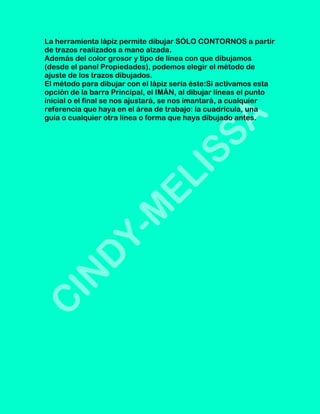 La herramienta lápiz permite dibujar SÓLO CONTORNOS a partir
de trazos realizados a mano alzada.
Además del color grosor y tipo de línea con que dibujamos
(desde el panel Propiedades), podemos elegir el método de
ajuste de los trazos dibujados.
El método para dibujar con el lápiz sería éste:Si activamos esta
opción de la barra Principal, el IMÁN, al dibujar líneas el punto
inicial o el final se nos ajustará, se nos imantará, a cualquier
referencia que haya en el área de trabajo: la cuadrícula, una
guía o cualquier otra línea o forma que haya dibujado antes.
 