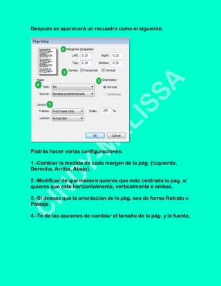 Después se aparecerá un recuadro como el siguiente.




Podrás hacer varias configuraciones:

1.-Cambiar la medida de cada margen de la pág. (Izquierda,
Derecha, Arriba, Abajo).

2.-Modificar de que manera quieres que este centrada la pag. si
quieres que este horizontalmente, verticalmente o ambas.

3.-SI deseas que la orientación de la pág. sea de forma Retrato o
Paisaje.

4.-Te da las opciones de cambiar el tamaño de la pág. y la fuente.
 
