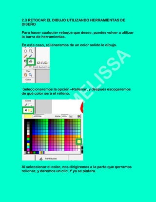 2.3 RETOCAR EL DIBUJO UTILIZANDO HERRAMIENTAS DE
DISEÑO

Para hacer cualquier retoque que desee, puedes volver a utilizar
la barra de herramientas.

En este caso, rellenaremos de un color solido le dibujo.




Seleccionaremos la opción –Rellenar, y después escogeremos
de qué color será el relleno.




Al seleccionar el color, nos dirigiremos a la parte que qerramos
rellenar, y daremos un clic. Y ya se pintara.
 