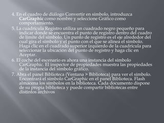 4. En el cuadro de diálogo Convertir en símbolo, introduzca
    CarGraphic como nombre y seleccione Gráfico como
    comportamiento.
5. La cuadrícula Registro utiliza un cuadrado negro pequeño para
    indicar donde se encuentra el punto de registro dentro del cuadro
    de límite del símbolo. Un punto de registro es el eje alrededor del
    cual gira el símbolo y el punto con el que se alinea el símbolo.
    Haga clic en el cuadrado superior izquierdo de la cuadrícula para
    seleccionar la ubicación del punto de registro y haga clic en
    Aceptar.
6. El coche del escenario es ahora una instancia del símbolo
    CarGraphic. El inspector de propiedades muestra las propiedades
    de la instancia del símbolo gráfico.
7. Abra el panel Biblioteca (Ventana > Biblioteca) para ver el símbolo.
    Encontrará el símbolo CarGraphic en el panel Biblioteca. Flash
    almacena los símbolos en la biblioteca. Cada documento dispone
    de su propia biblioteca y puede compartir bibliotecas entre
    distintos archivos
 