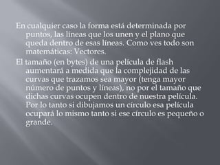 En cualquier caso la forma está determinada por
   puntos, las líneas que los unen y el plano que
   queda dentro de esas líneas. Como ves todo son
   matemáticas: Vectores.
El tamaño (en bytes) de una película de flash
   aumentará a medida que la complejidad de las
   curvas que trazamos sea mayor (tenga mayor
   número de puntos y líneas), no por el tamaño que
   dichas curvas ocupen dentro de nuestra película.
   Por lo tanto si dibujamos un círculo esa película
   ocupará lo mismo tanto si ese círculo es pequeño o
   grande.
 