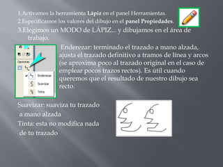 1.Activamos la herramienta Lápiz en el panel Herramientas.
2.Especificamos los valores del dibujo en el panel Propiedades.
3.Elegimos un MODO de LÁPIZ... y dibujamos en el área de
    trabajo.
              Enderezar: terminado el trazado a mano alzada,
             ajusta el trazado definitivo a tramos de línea y arcos
             (se aproxima poco al trazado original en el caso de
             emplear pocos trazos rectos). Es útil cuando
             queremos que el resultado de nuestro dibujo sea
             recto.

Suavizar: suaviza tu trazado
a mano alzada
Tinta: esta no modifica nada
de tu trazado
 