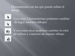 Herramientas con las que puedo editar el
dibujo

 Con estas 2 herramientas podemos cambiar
 de lugar nuestros dibujos

 Y con estas otras podemos cambiar el color
 de relleno y contorno de nuestro dibujo
 